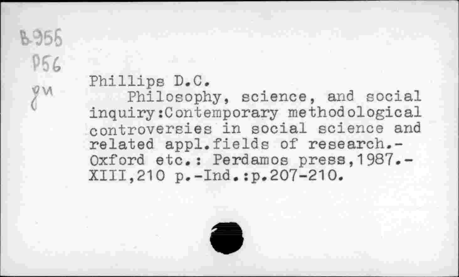 ﻿M56
P54
Phillips D.C.
Philosophy, science, and social inquiry:Contemporary methodological controversies in social science and related appl.fields of research.-Oxford etc.: Perdamos press,1987.-XIII,210 p.-Ind.:p.207-210.